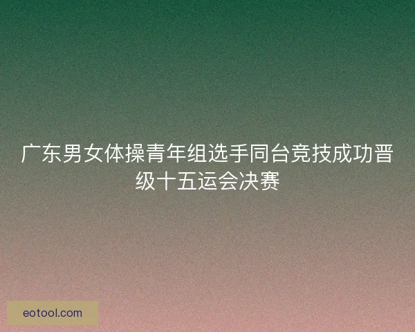 广东男女体操青年组选手同台竞技成功晋级十五运会决赛