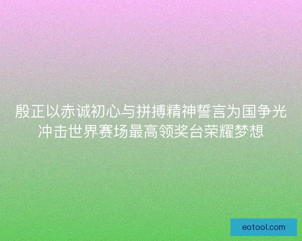 殷正以赤诚初心与拼搏精神誓言为国争光冲击世界赛场最高领奖台荣耀梦想