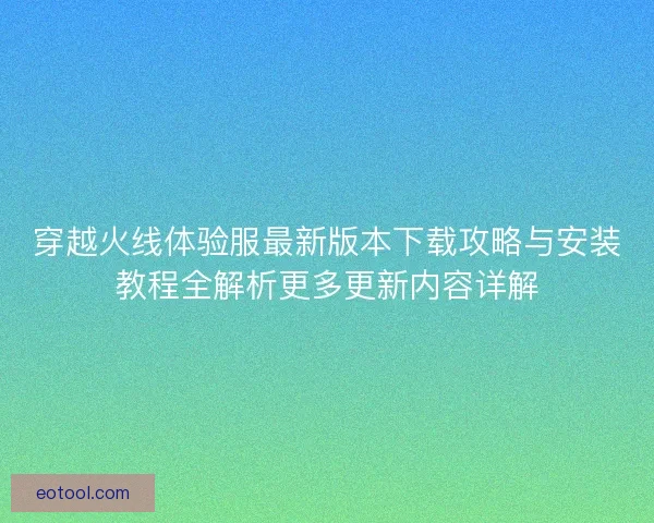 穿越火线体验服最新版本下载攻略与安装教程全解析更多更新内容详解